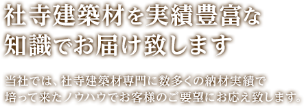 社寺建築材を実績豊富な知識でお届け致します。当社では、社寺建築材専門に数多くの納材実績で培って来たノウハウでお客様のご要望にお応え致します。